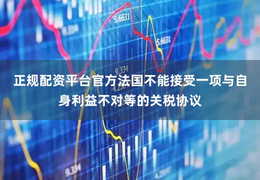 正规配资平台官方法国不能接受一项与自身利益不对等的关税协议