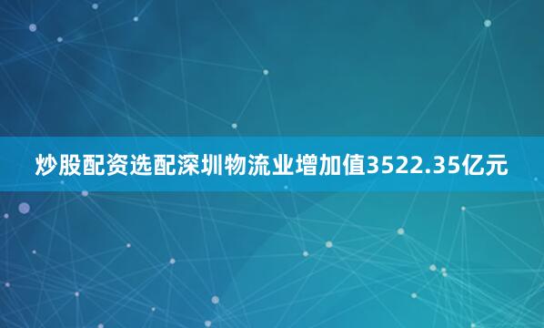 炒股配资选配深圳物流业增加值3522.35亿元