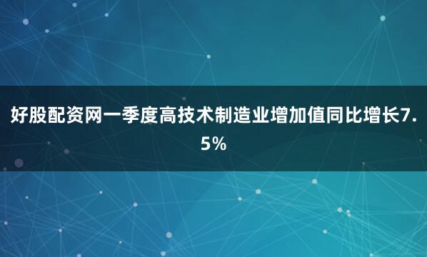 好股配资网一季度高技术制造业增加值同比增长7.5%
