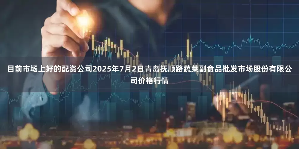 目前市场上好的配资公司2025年7月2日青岛抚顺路蔬菜副食品批发市场股份有限公司价格行情