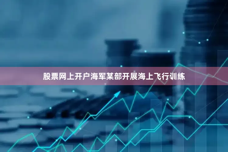 股票网上开户海军某部开展海上飞行训练