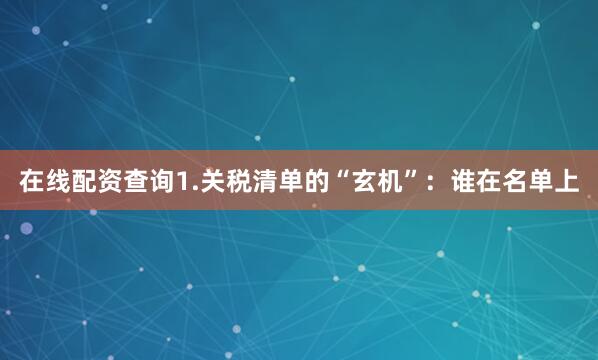 在线配资查询1.关税清单的“玄机”：谁在名单上