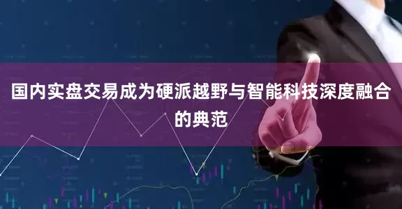 国内实盘交易成为硬派越野与智能科技深度融合的典范
