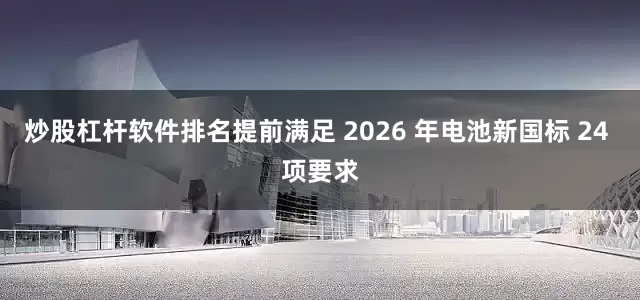 炒股杠杆软件排名提前满足 2026 年电池新国标 24 项要求