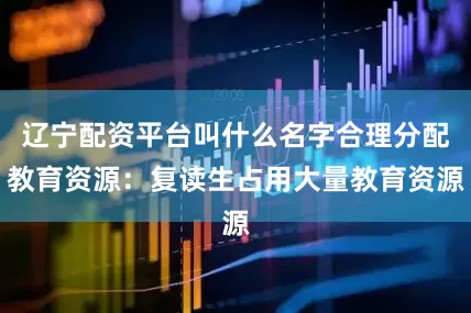 辽宁配资平台叫什么名字合理分配教育资源：复读生占用大量教育资源