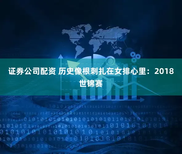 证券公司配资 历史像根刺扎在女排心里：2018世锦赛