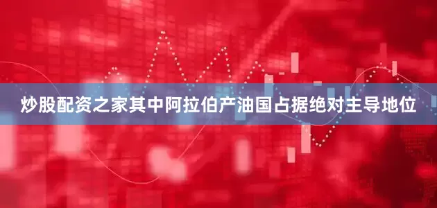 炒股配资之家其中阿拉伯产油国占据绝对主导地位
