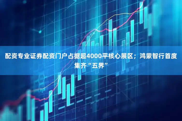 配资专业证券配资门户占据超4000平核心展区；鸿蒙智行首度集齐“五界”