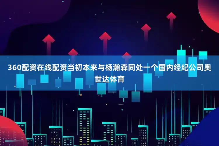 360配资在线配资当初本来与杨瀚森同处一个国内经纪公司奥世达体育