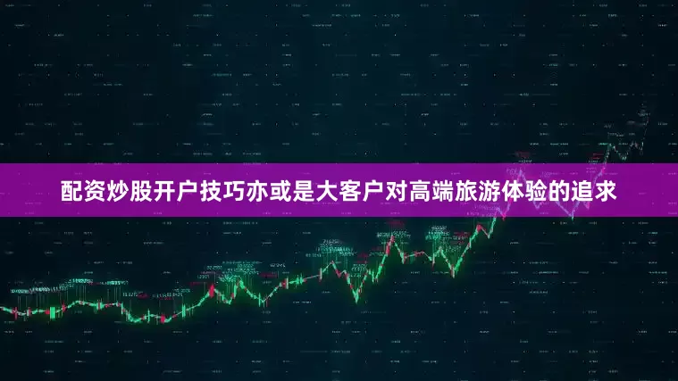 配资炒股开户技巧亦或是大客户对高端旅游体验的追求